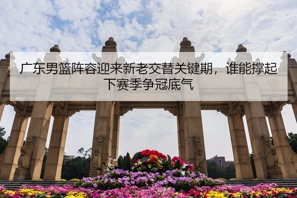 广东男篮阵容迎来新老交替关键期，谁能撑起下赛季争冠底气